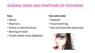 GENERAL SIGNS AND SYMPTOMS OF POISONING
Eyes
• Miosis
• Mydriasis
• Partial or total blindness
• Blurring of vision
• Purple yellow vision (Digitalis)
Face and scalp
• Alopecia
• Facial twitching
• Dull and mask like expression
 