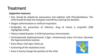 Treatment
Supportive measures
• Fear should be allayed by reassurance and sedation with Phenobarbitone. The
child should be kept rest and given warmth by covering the blankets.
• Oxygen administration or artificial respiration.
• Antibodies for prevention of infection, drug of choice is ampicillin (200
mg/kg/day orally).
• Tetanus toxoid booster, if child had previous immunization.
• Corticosteroids (hydrocortisone) 1-2gm, intravenously every 4-6 hours decrease
the hypersensitivity reaction.
• Every 4hour vital signs check-up.
• Suctioning of the respiratory tract.
• Every 2 hourly change the position of the child.
 