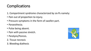 Complications
1. Compartment syndrome characterized by six Ps namely:
• Pain out of proportion to injury.
• Pressure symptoms in the form of swollen part.
• Paraesthesia.
• Pulse being absent.
• Pain with passive stretch.
• Paralysis/Paresis.
2. Tissue necrosis
3. Bleeding diathesis
 
