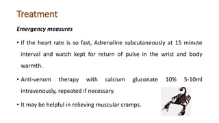 Treatment
Emergency measures
• If the heart rate is so fast, Adrenaline subcutaneously at 15 minute
interval and watch kept for return of pulse in the wrist and body
warmth.
• Anti-venom therapy with calcium gluconate 10% 5-10ml
intravenously, repeated if necessary.
• It may be helpful in relieving muscular cramps.
 
