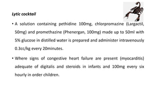 Lytic cocktail
• A solution containing pethidine 100mg, chlorpromazine (Largactil,
50mg) and promethazine (Phenergan, 100mg) made up to 50ml with
5% glucose in distilled water is prepared and administer intravenously
0.3cc/kg every 20minutes.
• Where signs of congestive heart failure are present (myocarditis)
adequate of digitalis and steroids in infants and 100mg every six
hourly in order children.
 