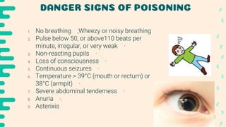 DANGER SIGNS OF POISONING
1. No breathing ,Wheezy or noisy breathing
2. Pulse below 50, or above110 beats per
minute, irregular, or very weak ·
3. Non-reacting pupils ·
4. Loss of consciousness ·
5. Continuous seizures ·
6. Temperature > 39°C (mouth or rectum) or
38°C (armpit) ·
7. Severe abdominal tenderness ·
8. Anuria ·.
9. Asterixis
 