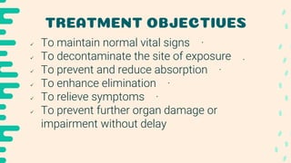 TREATMENT OBJECTIVES
 To maintain normal vital signs ·
 To decontaminate the site of exposure .
 To prevent and reduce absorption ·
 To enhance elimination ·
 To relieve symptoms ·
 To prevent further organ damage or
impairment without delay
 