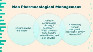 Non Pharmacological Management
Ensure airways
are patent ·
Remove
contaminated
clothing, if
necessary
Wash chemical
away from the
skin with soap and
a lot of water
if necessary
Perform
nasogastric
aspiration if airway
is protected
 