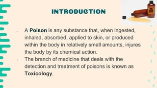 INTRODUCTION
• A Poison is any substance that, when ingested,
inhaled, absorbed, applied to skin, or produced
within the body in relatively small amounts, injures
the body by its chemical action.
• The branch of medicine that deals with the
detection and treatment of poisons is known as
Toxicology.
 