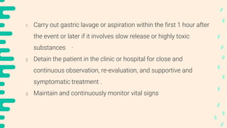 1. Carry out gastric lavage or aspiration within the first 1 hour after
the event or later if it involves slow release or highly toxic
substances ·
2. Detain the patient in the clinic or hospital for close and
continuous observation, re-evaluation, and supportive and
symptomatic treatment .
3. Maintain and continuously monitor vital signs
 