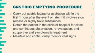 GASTRIC EMPTYING PROCEDURE
1. Carry out gastric lavage or aspiration within the
first 1 hour after the event or later if it involves slow
release or highly toxic substances ·
2. Detain the patient in the clinic or hospital for close
and continuous observation, re-evaluation, and
supportive and symptomatic treatment
3. Maintain and continuously monitor vital signs
 