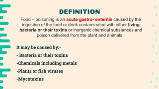 DEFINITION
Food – poisoning is an acute gastro- enteritis caused by the
ingestion of the food or drink contaminated with either living
bacteria or their toxins or inorganic chemical substances and
poison delivered from the plant and animals.
It may be caused by:-
- Bacteria or their toxins
-Chemicals including metals
-Plants or fish viruses
-Mycotoxins
 