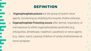 DEFINITION
1. Organophosphate poisons are the group of potent nerve
agents, functioning by inhibiting the enzyme choline esterase.
2. Organophosphate Poisoning occurs after dermal, respiratory, or
oral exposure to either organophosphate pesticides (e.g.,
chlorpyrifos, dimethoate, malathion, parathion) or nerve agents
(e.g., tabun, sarin), causing inhibition of acetyl cholinesterase at
nerve synapses.
 