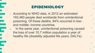 EPIDEMIOLOGY
1. According to WHO data, in 2012 an estimated
193,460 people died worldwide from unintentional
poisoning. Of these deaths, 84% occurred in low-
and middle- income countries.
2. In the same year, unintentional poisoning caused
the loss of over 10.7 million population a year of
healthy life (disability adjusted life years, DALYs).
 