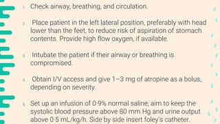 1. Check airway, breathing, and circulation.
2. Place patient in the left lateral position, preferably with head
lower than the feet, to reduce risk of aspiration of stomach
contents. Provide high flow oxygen, if available.
3. Intubate the patient if their airway or breathing is
compromised.
4. Obtain I/V access and give 1–3 mg of atropine as a bolus,
depending on severity.
5. Set up an infusion of 0·9% normal saline; aim to keep the
systolic blood pressure above 80 mm Hg and urine output
above 0·5 mL/kg/h. Side by side insert foley’s catheter.
 