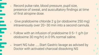 1. Record pulse rate, blood pressure, pupil size,
presence of sweat, and auscultatory findings at time
of first atropine dose.
2. Give pralidoxime chloride 2 g (or obidoxime 250 mg)
intravenously over 20–30 min into a second cannula.
3. Follow with an infusion of pralidoxime 0·5–1 g/h (or
obidoxime 30 mg/hr) in 0·9% normal saline.
4. Insert NG tube ……Start Gastric lavage as advised by
Doctor with activated charcoal dissolving NS.
 