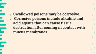 1. Swallowed poisons may be corrosive.
2. Corrosive poisons include alkaline and
acid agents that can cause tissue
destruction after coming in contact with
mucus membranes.
 