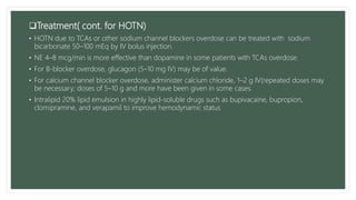 Treatment( cont. for HOTN)
• HOTN due to TCAs or other sodium channel blockers overdose can be treated with sodium
bicarbonate 50–100 mEq by IV bolus injection.
• NE 4–8 mcg/min is more effective than dopamine in some patients with TCAs overdose.
• For B-blocker overdose, glucagon (5–10 mg IV) may be of value.
• For calcium channel blocker overdose, administer calcium chloride, 1–2 g IV(repeated doses may
be necessary; doses of 5–10 g and more have been given in some cases.
• Intralipid 20% lipid emulsion in highly lipid-soluble drugs such as bupivacaine, bupropion,
clomipramine, and verapamil to improve hemodynamic status
 