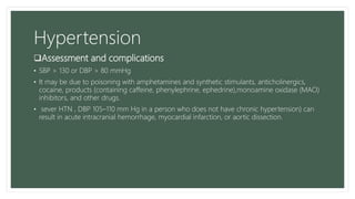 Hypertension
Assessment and complications
• SBP > 130 or DBP > 80 mmHg
• It may be due to poisoning with amphetamines and synthetic stimulants, anticholinergics,
cocaine, products (containing caffeine, phenylephrine, ephedrine),monoamine oxidase (MAO)
inhibitors, and other drugs.
• sever HTN , DBP 105–110 mm Hg in a person who does not have chronic hypertension) can
result in acute intracranial hemorrhage, myocardial infarction, or aortic dissection.
 
