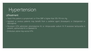 Hypertension
Treatment
• Treat if the patient is symptomatic or if the DBP is higher than 105–110 mm Hg.
• Agitated or anxious patients may benefit from a sedative agent (lorazepam) or (haloperidol or
olanzapine).
• Persistent HTN administer phentolamine IV, or nitroprusside sodium IV. If excessive tachycardia is
present, add esmolol IV, or labetalol IV.
• B-blockers alone may worse HTN.
 