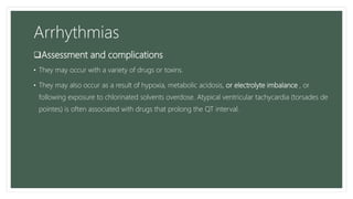 Arrhythmias
Assessment and complications
• They may occur with a variety of drugs or toxins.
• They may also occur as a result of hypoxia, metabolic acidosis, or electrolyte imbalance , or
following exposure to chlorinated solvents overdose. Atypical ventricular tachycardia (torsades de
pointes) is often associated with drugs that prolong the QT interval.
 