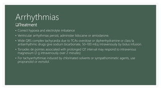 Arrhythmias
Treatment
• Correct hypoxia and electrolyte imbalance
• Ventricular arrhythmias persist, administer lidocaine or amiodarone.
• Wide QRS complex tachycardia due to TCAs overdose or diphenhydramine or class Ia
antiarrhythmic drugs give sodium bicarbonate, 50–100 mEq intravenously by bolus infusion.
• Torsades de pointes associated with prolonged QT interval may respond to intravenous
magnesium (2 g intravenously over 2 minutes)
• For tachyarrhythmias induced by chlorinated solvents or sympathomimetic agents, use
propranolol or esmolol.
 