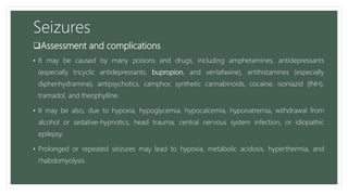 Seizures
Assessment and complications
• It may be caused by many poisons and drugs, including amphetamines, antidepressants
(especially tricyclic antidepressants, bupropion, and venlafaxine), antihistamines (especially
diphenhydramine), antipsychotics, camphor, synthetic cannabinoids, cocaine, isoniazid (INH),
tramadol, and theophylline.
• It may be also, due to hypoxia, hypoglycemia, hypocalcemia, hyponatremia, withdrawal from
alcohol or sedative-hypnotics, head trauma, central nervous system infection, or idiopathic
epilepsy.
• Prolonged or repeated seizures may lead to hypoxia, metabolic acidosis, hyperthermia, and
rhabdomyolysis.
 