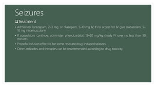 Seizures
Treatment
• Administer lorazepam, 2–3 mg, or diazepam, 5–10 mg IV, If no access for IV give midazolam, 5–
10 mg intramuscularly.
• If convulsions continue, administer phenobarbital, 15–20 mg/kg slowly IV over no less than 30
minutes.
• Propofol infusion effective for some resistant drug-induced seizures.
• Other antidotes and therapies can be recommended according to drug toxcicity.
 