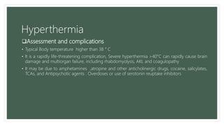 Hyperthermia
Assessment and complications
• Typical Body temperature higher than 38 ° C
• It is a rapidly life-threatening complication, Severe hyperthermia >40°C can rapidly cause brain
damage and multiorgan failure, including rhabdomyolysis, AKI, and coagulopathy
• It may be due to amphetamines ,atropine and other anticholinergic drugs, cocaine, salicylates,
TCAs, and Antipsychotic agents . Overdoses or use of serotonin reuptake inhibitors
 