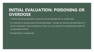 INITIAL EVALUATION: POISONING OR
OVERDOSE
• Patients with drug overdoses or poisoning may be asymptomatic or symptomatic.
• It is important to quickly assess the potential danger , consider gut and skin decontamination to
prevent absorption, treat complications if they occur and observe the asymptomatic patient for
an appropriate interval.
• Asymptomatic vs symptomatic.
 