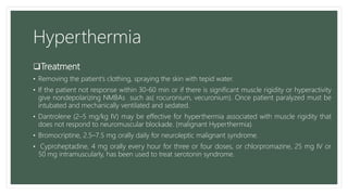 Hyperthermia
Treatment
• Removing the patient’s clothing, spraying the skin with tepid water.
• If the patient not response within 30-60 min or if there is significant muscle rigidity or hyperactivity
give nondepolarizing NMBAs such as( rocuronium, vecuronium). Once patient paralyzed must be
intubated and mechanically ventilated and sedated.
• Dantrolene (2–5 mg/kg IV) may be effective for hyperthermia associated with muscle rigidity that
does not respond to neuromuscular blockade. (malignant Hyperthermia).
• Bromocriptine, 2.5–7.5 mg orally daily for neuroleptic malignant syndrome.
• Cyproheptadine, 4 mg orally every hour for three or four doses, or chlorpromazine, 25 mg IV or
50 mg intramuscularly, has been used to treat serotonin syndrome.
 