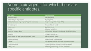 Some toxic agents for which there are
specific antidotes.
Toxic Agent Specific Antidote
Acetaminophen N-Acetylcysteine
Anticholinergics (eg, atropine) Physostigmine
Anticholinesterases (eg, organophosphate pesticides) Atropine and pralidoxime (2-PAM)
Benzodiazepines Flumazenil (rarely used)
Snake venom Specific antivenin
Opioids Naloxone, nalmefene
Methanol, ethylene glycol Ethanol (ethyl alcohol) or fomepizole (4-methylpyrazole)
Isoniazid Pyridoxine (vitamin B6)
Heavy metals (eg, lead, mercury, iron) and arsenic Specific chelating agents
Digitalis glycosides Digoxin-specific Fab antibodies
Cyanide Sodium nitrite, sodium thiosulfate; hydroxocobalamin
Carbon monoxide Oxygen (hyperbaric oxygen of uncertain benefit)
Sulfonylurea oral hypoglycemic drugs Glucose, octreotide
 