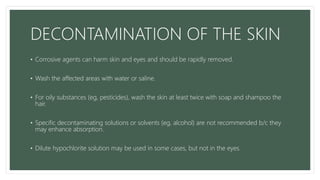 DECONTAMINATION OF THE SKIN
• Corrosive agents can harm skin and eyes and should be rapidly removed.
• Wash the affected areas with water or saline.
• For oily substances (eg, pesticides), wash the skin at least twice with soap and shampoo the
hair.
• Specific decontaminating solutions or solvents (eg, alcohol) are not recommended b/c they
may enhance absorption.
• Dilute hypochlorite solution may be used in some cases, but not in the eyes.
 