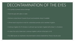 DECONTAMINATION OF THE EYES
• Act quickly to prevent serious damage.
• Flush the eyes with saline or water.
• Remove contact lenses if present & put Local anesthetic drops if available
• Lift the tarsal conjunctiva to look for undissolved particles and to facilitate irrigation.
• Continue irrigation for 15 minutes or until each eye has been irrigated with at least 1 L of solution.
• In case of an acid or base toxin, continue irrigation until pH of the tears is 6-8.
• For alkali injuries an amphoteric decontamination solution (Diphoterine, Prevor) may be used.
• After irrigation is complete, perform a careful examination of the eye, refer to an ophthalmologist if
 