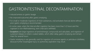GASTROINTESTINAL DECONTAMINATION
• induced emesis or gastric lavage
• No improved outcomes after gastric emptying.
• For small or moderate ingestions of most substances, oral activated charcoal alone without
prior gastric emptying is recommended.
• In some cases, when the interval after ingestion has been more than 1–2 hours and the
ingestant is non–lifethreatening, even charcoal is withheld.
• Exceptions are large ingestions of anticholinergic compounds and salicylates, and ingestion of
sustained-release or enteric-coated tablets, which often delay gastric emptying and remain
intact for several hours.
• Gastric emptying is not generally used for ingestion of corrosive agents or petroleum distillates,
because further esophageal injury or pulmonary aspiration may result.
 