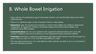 B. Whole Bowel Irrigation
• large volumes of polyethylene glycol-electrolyte solution can mechanically cleanse the entire
intestinal tract.
• There is no significant gain or loss of systemic fluids or electrolytes.
• Indications used for massive iron ingestion in which intact tablets are visible on abdominal
radiographs. & ingestions of lithium, sustained-release and entericcoated tablets, and
swallowed drug-filled packets.
• Contraindications Do not use in patients with suspected intestinal obstruction. Use with
caution in patients who are unconscious or have depressed airway protective reflexes.
• Technique Administer a balanced polyethylene glycolelectrolyte solution into the stomach via
gastric tube at a rate of 1–2 L/h until the rectal effluent is clear.
• This may take several hours. It is most effective when patients are able to sit on a commode to
pass the intestinal contents.
 