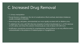 C. Increased Drug Removal
• 1. Urinary manipulation
• Forced diuresis is dangerous; the risk of complications (fluid overload, electrolyte imbalance)
usually outweighs its benefits.
• Some drugs (eg, salicylates, phenobarbital) are more rapidly excreted with an alkaline urine.
• To alkalinize the urine, add 100 mEq (two ampules) of sodium bicarbonate to 1 L of 5% dextrose
in 0.2% saline, and infuse this solution intravenously at a rate of about 150–200 mL/h.
• Acidification (sometimes promoted for amphetamines, phencyclidine) is not very effective and is
contraindicated in the presence of rhabdomyolysis or myoglobinuria
 
