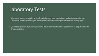 Laboratory Tests
• Measured serum osmolality and calculated osmol gap, electrolytes and anion gap, glucose,
creatinine, blood urea nitrogen (BUN), creatine kinase, urinalysis and electrocardiography.
• Quantitative serum acetaminophen and ethanol levels should be determined in all patients with
drug overdoses.
 