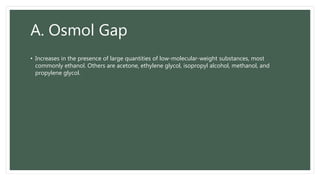 A. Osmol Gap
• Increases in the presence of large quantities of low-molecular-weight substances, most
commonly ethanol. Others are acetone, ethylene glycol, isopropyl alcohol, methanol, and
propylene glycol.
 