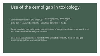 Use of the osmol gap in toxicology.
• Calculated osmolality =2[Na (mEq/L)] +
Glucose (mg/dL)
18
+
BUN (mg/dL)
2.8
• Delta osm = Measured osmolality – Calculated osmolality = 0 ± 10
• Serum osmolality may be increased by contributions of exogenous substances such as alcohols
and other low-molecular-weight substances.
• Since these substances are not included in the calculated osmolality, there will be a gap
proportionate to their serum concentration.
 