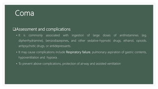 Coma
Assessment and complications
• It is commonly associated with ingestion of large doses of antihistamines (eg,
diphenhydramine), benzodiazepines, and other sedative-hypnotic drugs, ethanol, opioids,
antipsychotic drugs, or antidepressants.
• It may cause complications include Respiratory failure, pulmonary aspiration of gastric contents,
hypoventilation and hypoxia .
• To prevent above complications, protection of airway and assisted ventilation
 