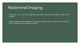 Abdominal Imaging
• A plain film (or CT scan) of the abdomen may reveal radiopaque iron tablets, or other toxic
material.
• Studies suggest that few tablets are predictably visible (eg, ferrous sulfate, sodium chloride,
calcium carbonate, and potassium chloride).
 