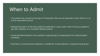 When to Admit
• •The patient has symptoms and signs of intoxication that are not expected to clear within a 6- to
8-hour observation period.
• Delayed absorption of the drug might be predicted to cause a later onset of serious symptoms
(eg, after ingestion of a sustained-release product)
• Continued administration of an antidote is required (eg, N-acetylcysteine for acetaminophen
overdose).
• Psychiatric or social services evaluation is needed for suicide attempt or suspected drug abuse.
 