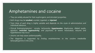 Amphetamines and cocaine
• They are widely abused for their euphorigenic and stimulant properties.
• Both drugs may be smoked, snorted, ingested, or injected.
• Toxic dose of each drug is highly variable and depends on the route of administration and
individual tolerance.
• Clinical finding(symptoms) : anxiety, tachycardia, hypertension, diaphoresis, dilated pupils,
agitation, muscular hyperactivity, and psychosis. In severe intoxication, seizures and
hyperthermia may occur.
• chronic use may cause cardiomyopathy
• The diagnosis is supported by finding amphetamines or the cocaine metabolite
benzoylecgonine in the urine.
 