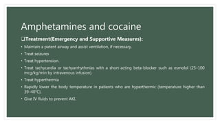 Amphetamines and cocaine
Treatment(Emergency and Supportive Measures):
• Maintain a patent airway and assist ventilation, if necessary.
• Treat seizures
• Treat hypertension.
• Treat tachycardia or tachyarrhythmias with a short-acting beta-blocker such as esmolol (25–100
mcg/kg/min by intravenous infusion).
• Treat hyperthermia
• Rapidly lower the body temperature in patients who are hyperthermic (temperature higher than
39–40°C).
• Give IV fluids to prevent AKI.
 