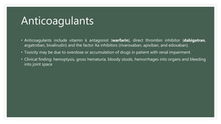 Anticoagulants
• Anticoagulants include vitamin k antagonist (warfarin), direct thrombin inhibitor (dabigatran,
argatroban, bivalirudin) and the factor Xa inhibitors (rivaroxaban, apixiban, and edoxaban).
• Toxicity may be due to overdose or accumulation of drugs in patient with renal impairment.
• Clinical finding: hemoptysis, gross hematuria, bloody stools, hemorrhages into organs and bleeding
into joint space
 