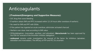 Anticoagulants
Treatment(Emergency and Supportive Measures):
• D/C drug that cause bleeding
• If warfarin obtain INR and PPT( increased within 12–24 hours after overdose of warfarin)
• No need for INR and PPT with DOAs
• If the patient has ingested an acute overdose, administer activated charcoal.
• Warfarin over dose: treat according to INR value.
• DOAs(dabigatran, rivaroxaban, apixiban, and edoxaban). Idarucizumab has been approved by
the FDA for reversal of the thrombin inhibitor dabigatran.
• andexanet remains under investigation for reversal of the factor Xa inhibitors (apixaban,
edoxaban and rivaroxaban). The efficacy of FFP and PCC Iis uncertain.
 