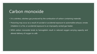 Carbon monoxide
• It is colorless, odorless gas produced by the combustion of carbon-containing materials.
• Poisoning may occur as a result of suicidal or accidental exposure to automobile exhaust, smoke
inhalation in a fire, or accidental exposure to an improperly vented gas heater.
• MOA carbon monoxide binds to hemoglobin result in reduced oxygen-carrying capacity and
altered delivery of oxygen to cells
 