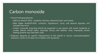 Carbon monoxide
• Clinical finding(symptoms):
o With low level(10-20%): headache, dizziness, abdominal pain, and nausea.
o With higher levels(50-60%): confusion, Hypotension, coma, and seizures dyspnea, and
syncope may occur.
o Carbon monoxide poisoning should be suspected in any person with severe headache or
acutely altered mental status, especially during cold weather, when improperly vented
heating systems may have been used.
• Diagnosis depends on specific measurement of the arterial or venous carboxyhemoglobin
saturation. Levels of CO does not correlates with symptoms.
 