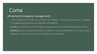 Coma
Treatment( Emergency management):
• Initial management of coma by remember word (ABCD). A: airway, B: breathing, C: circulation,
D: drugs(dextrose, thiamine, and naloxone or flumazenil).
• Airway by insertion of an artificial nasal or oropharyngeal airway and endotracheal intubation .
• Breathing: assess the quality and depth of respiration and provide assistance if necessary with a
bag-valve-mask device or mechanical ventilator. O2 may needed.
 