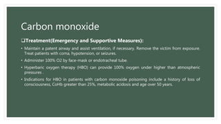 Carbon monoxide
Treatment(Emergency and Supportive Measures):
• Maintain a patent airway and assist ventilation, if necessary. Remove the victim from exposure.
Treat patients with coma, hypotension, or seizures.
• Administer 100% O2 by face-mask or endotracheal tube.
• Hyperbaric oxygen therapy (HBO) can provide 100% oxygen under higher than atmospheric
pressures .
• Indications for HBO in patients with carbon monoxide poisoning include a history of loss of
consciousness, CoHb greater than 25%, metabolic acidosis and age over 50 years.
 