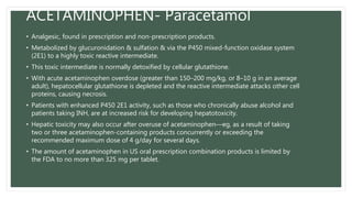 ACETAMINOPHEN- Paracetamol
• Analgesic, found in prescription and non-prescription products.
• Metabolized by glucuronidation & sulfation & via the P450 mixed-function oxidase system
(2E1) to a highly toxic reactive intermediate.
• This toxic intermediate is normally detoxified by cellular glutathione.
• With acute acetaminophen overdose (greater than 150–200 mg/kg, or 8–10 g in an average
adult), hepatocellular glutathione is depleted and the reactive intermediate attacks other cell
proteins, causing necrosis.
• Patients with enhanced P450 2E1 activity, such as those who chronically abuse alcohol and
patients taking INH, are at increased risk for developing hepatotoxicity.
• Hepatic toxicity may also occur after overuse of acetaminophen—eg, as a result of taking
two or three acetaminophen-containing products concurrently or exceeding the
recommended maximum dose of 4 g/day for several days.
• The amount of acetaminophen in US oral prescription combination products is limited by
the FDA to no more than 325 mg per tablet.
 