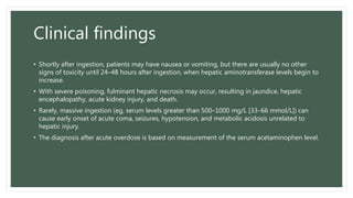 Clinical findings
• Shortly after ingestion, patients may have nausea or vomiting, but there are usually no other
signs of toxicity until 24–48 hours after ingestion, when hepatic aminotransferase levels begin to
increase.
• With severe poisoning, fulminant hepatic necrosis may occur, resulting in jaundice, hepatic
encephalopathy, acute kidney injury, and death.
• Rarely, massive ingestion (eg, serum levels greater than 500–1000 mg/L [33–66 mmol/L]) can
cause early onset of acute coma, seizures, hypotension, and metabolic acidosis unrelated to
hepatic injury.
• The diagnosis after acute overdose is based on measurement of the serum acetaminophen level.
 