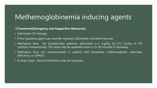 Methemoglobinemia inducing agents
Treatment(Emergency and Supportive Measures):
• Administer O2 therapy
• If the causative agent was recently ingested, administer activated charcoal.
• Methylene blue, for symptomatic patients, administer 1–2 mg/kg (0.1–0.2 mL/kg of 1%
solution) intravenously. The dose may be repeated once in 15–20 minutes if necessary.
• Methylene blue not recommended in patient with hereditary methemoglobin reductase
deficiency or G6PDD.
• In sever cases , blood transfusion may be necessary.
 